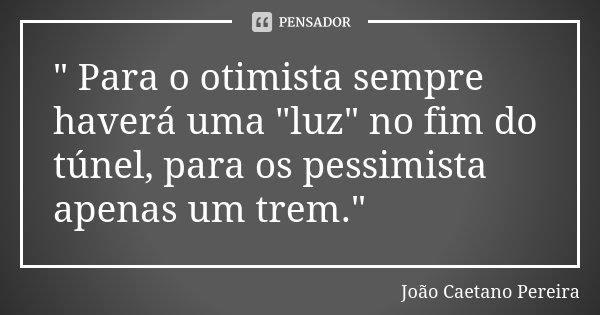 " Para o otimista sempre haverá uma "luz" no fim do túnel, para os pessimista apenas um trem."... Frase de João Caetano Pereira.