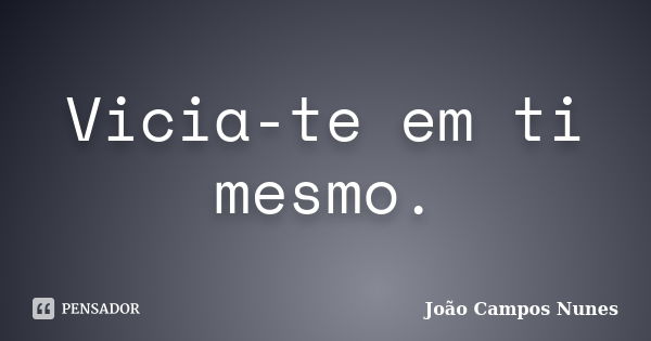 Vicia-te em ti mesmo.... Frase de João Campos Nunes.