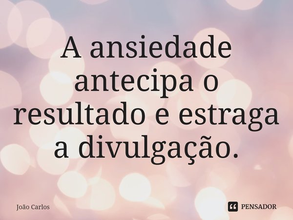 ⁠A ansiedade antecipa o resultado e estraga a divulgação.... Frase de Joao Carlos.
