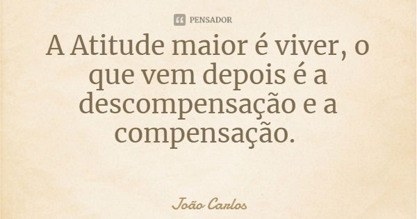 A Atitude maior é viver, o que vem depois é a descompensação e a compensação.... Frase de João Carlos.