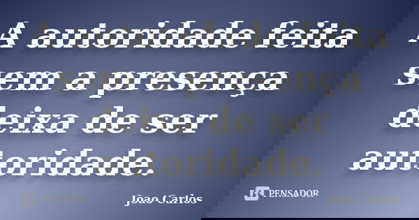 A autoridade feita sem a presença deixa de ser autoridade.... Frase de João Carlos.