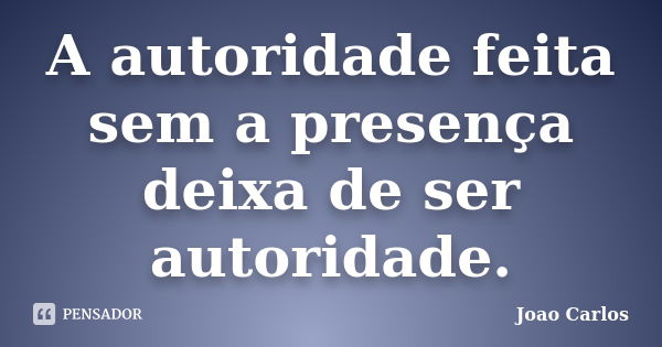 A autoridade feita sem a presença deixa de ser autoridade.... Frase de João Carlos.