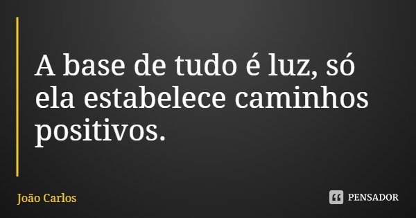 A base de tudo é luz, só ela estabelece caminhos positivos.... Frase de João Carlos.