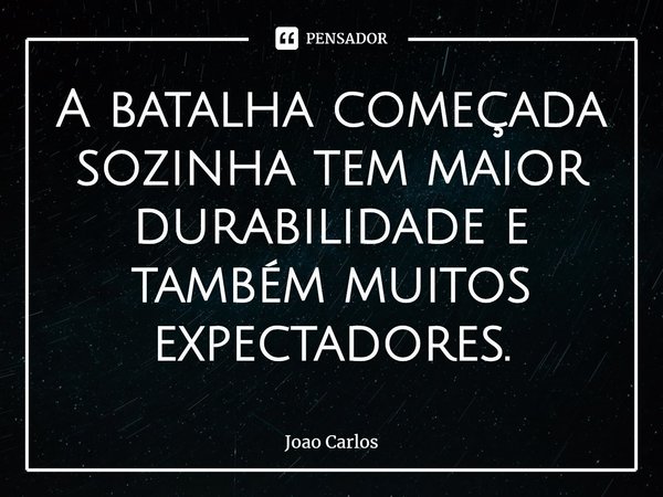 ⁠A batalha começada sozinha tem maior durabilidade e também muitos expectadores.... Frase de Joao Carlos.