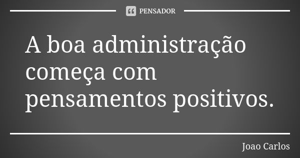 A boa administração começa com pensamentos positivos.... Frase de João Carlos.