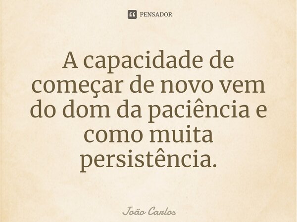 ⁠A capacidade de começar de novo vem do dom da paciência e como muita persistência.... Frase de Joao Carlos.