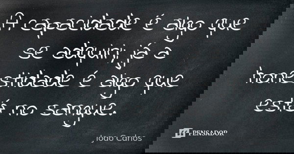 A capacidade é algo que se adquiri; já a honestidade é algo que está no sangue.... Frase de João Carlos.