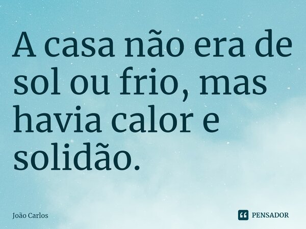 ⁠A casa não era de sol ou frio, mas havia calor e solidão.... Frase de Joao Carlos.