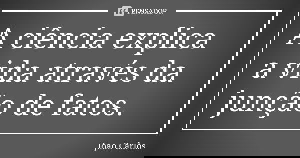 A ciência explica a vida através da junção de fatos.... Frase de João Carlos.