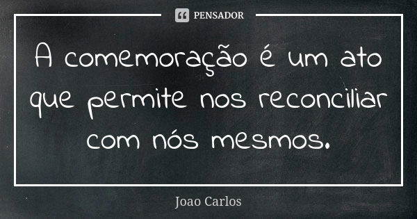 A comemoração é um ato que permite nos reconciliar com nós mesmos.... Frase de João Carlos.