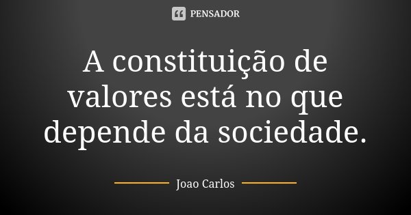 A constituição de valores está no que depende da sociedade.... Frase de João Carlos.