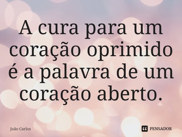 ⁠A cura para um coração oprimido é a palavra de um coração aberto.... Frase de Joao Carlos.