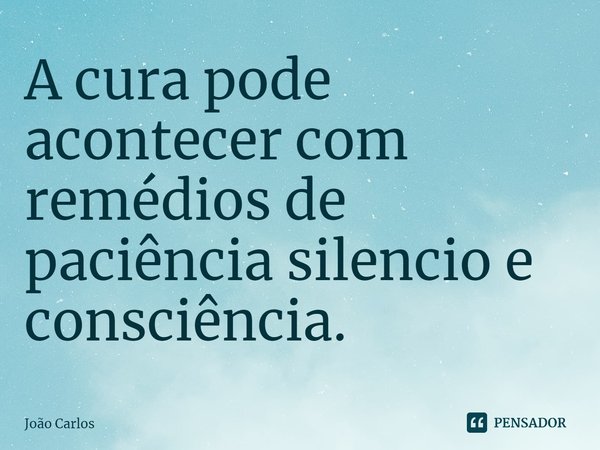 ⁠A cura pode acontecer com remédios de paciência silencio e consciência.... Frase de Joao Carlos.