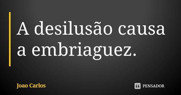 A desilusão causa a embriaguez.... Frase de JOão Carlos.