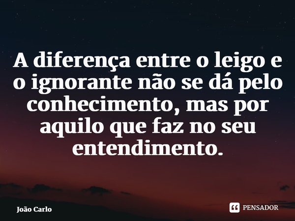 A diferença entre o leigo e o ignorante não se dá pelo conhecimento, mas por aquilo que faz no seu entendimento. ⁠... Frase de João Carlos.