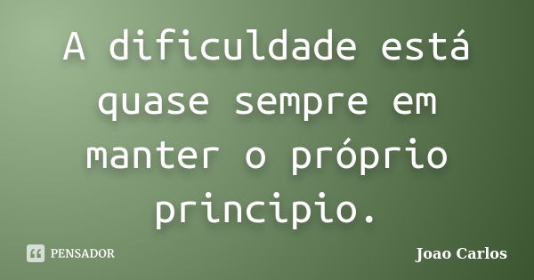 A dificuldade está quase sempre em manter o próprio principio.... Frase de João Carlos.