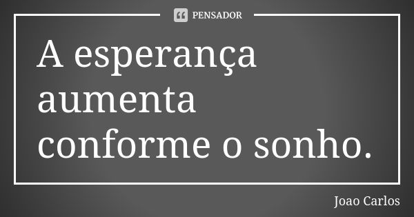 A esperança aumenta conforme o sonho.... Frase de João Carlos.