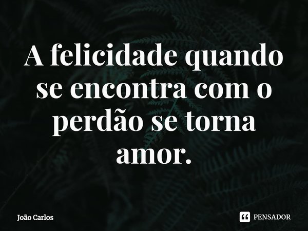 ⁠A felicidade quando se encontra com o perdão se torna amor.... Frase de Joao Carlos.