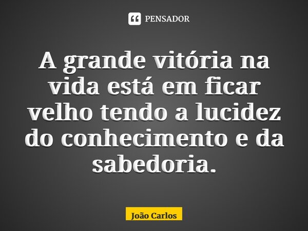 A⁠ grande vitória na vida está em ficar velho tendo a lucidez do conhecimento e da sabedoria.... Frase de Joao Carlos.