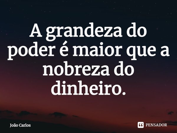 ⁠A grandeza do poder é maior que a nobreza do dinheiro.... Frase de Joao Carlos.