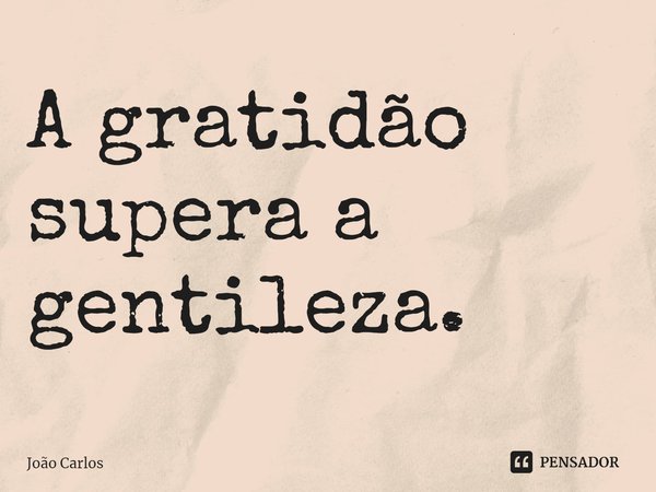 ⁠A gratidão supera a gentileza.... Frase de Joao Carlos.