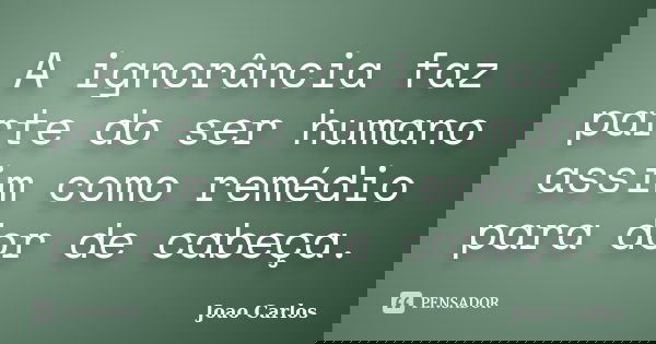 A ignorância faz parte do ser humano assim como remédio para dor de cabeça.... Frase de João Carlos.