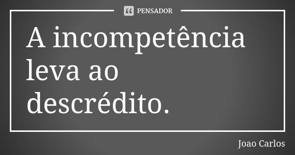 A incompetência leva ao descrédito.... Frase de João Carlos.