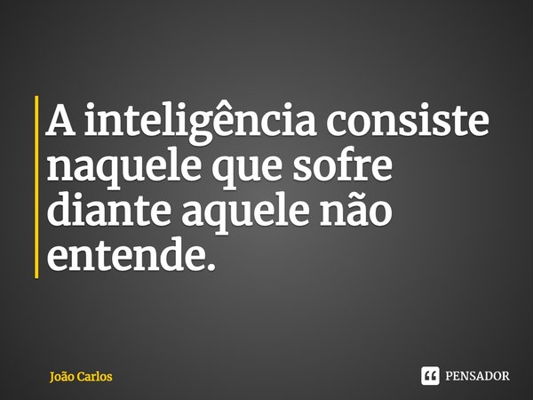 ⁠A inteligência consiste naquele que sofre diante aquele não entende.... Frase de Joao Carlos.