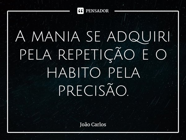 ⁠A mania se adquiri pela repetição e o habito pela precisão.... Frase de Joao Carlos.