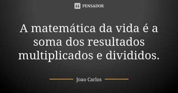 A matemática da vida é a soma dos resultados multiplicados e divididos.... Frase de João Carlos.