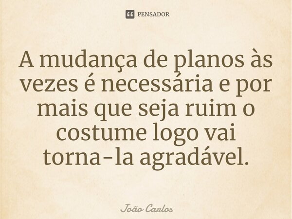 ⁠A mudança de planos às vezes é necessária e por mais que seja ruim o costume logo vai torna-la agradável.... Frase de Joao Carlos.