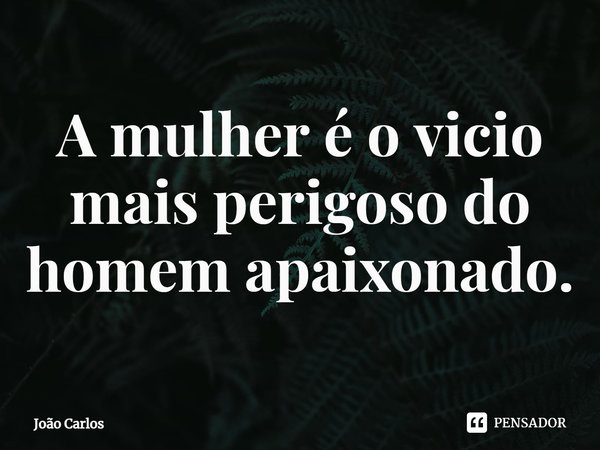 ⁠A mulher é o vicio mais perigoso do homem apaixonado.... Frase de Joao Carlos.