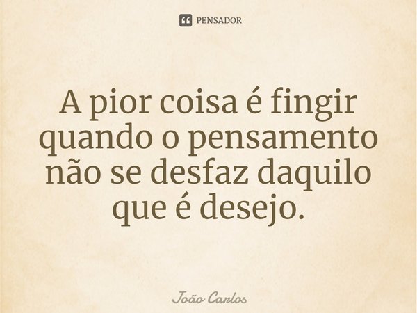 ⁠A pior coisa é fingir quando o pensamento não se desfaz daquilo que é desejo.... Frase de Joao Carlos.