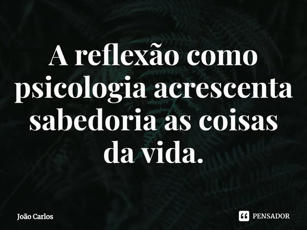 ⁠A reflexão como psicologia acrescenta sabedoria as coisas da vida.... Frase de Joao Carlos.