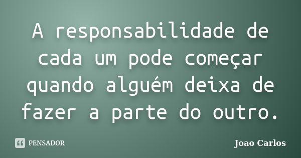 A responsabilidade de cada um pode começar quando alguém deixa de fazer a parte do outro.... Frase de João Carlos.