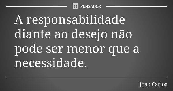 A responsabilidade diante ao desejo não pode ser menor que a necessidade.... Frase de João Carlos.