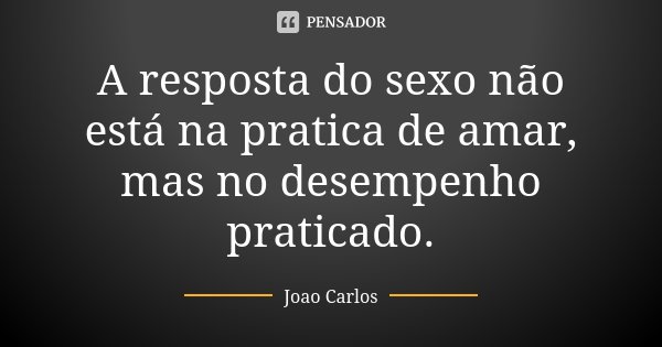 A resposta do sexo não está na pratica de amar, mas no desempenho praticado.... Frase de João Carlos.