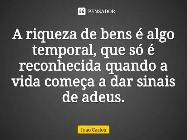 ⁠A riqueza de bens é algo temporal, que só é reconhecida quando a vida começa a dar sinais de adeus.... Frase de Joao Carlos.