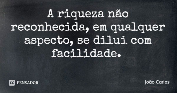 A riqueza não reconhecida, em qualquer aspecto, se dilui com facilidade.... Frase de João Carlos.
