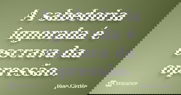 A sabedoria ignorada é escrava da opressão.... Frase de João Carlos.
