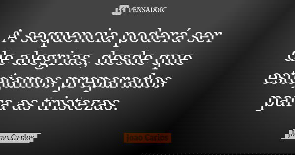 A sequencia poderá ser de alegrias, desde que estejamos preparados para as tristezas.... Frase de João Carlos.