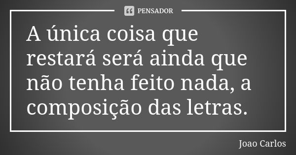 A única coisa que restará será ainda que não tenha feito nada, a composição das letras.... Frase de João Carlos.