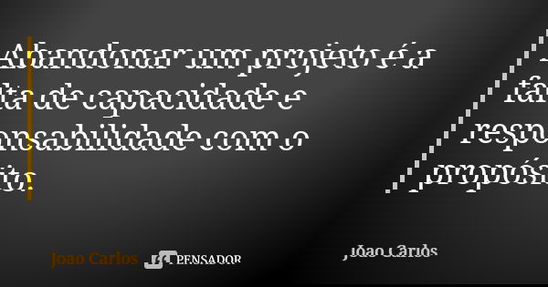Abandonar um projeto é a falta de capacidade e responsabilidade com o propósito.... Frase de João Carlos.