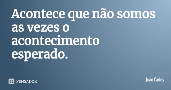 Acontece que não somos as vezes o acontecimento esperado.... Frase de João Carlos.