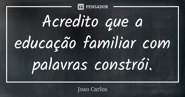 Acredito que a educação familiar com palavras constrói.... Frase de João Carlos.