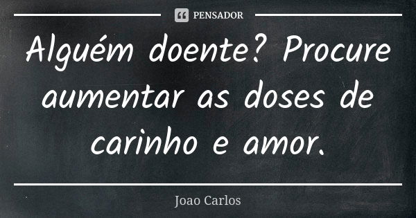 Alguém doente? Procure aumentar as doses de carinho e amor.... Frase de João Carlos.