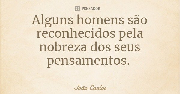 Alguns homens são reconhecidos pela nobreza dos seus pensamentos.... Frase de João Carlos.