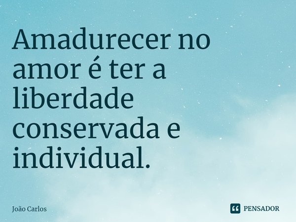 ⁠Amadurecer no amor é ter a liberdade conservada e individual.... Frase de Joao Carlos.