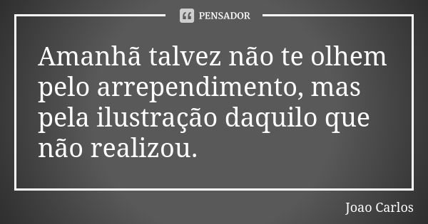 Amanhã talvez não te olhem pelo arrependimento, mas pela ilustração daquilo que não realizou.... Frase de João Carlos.