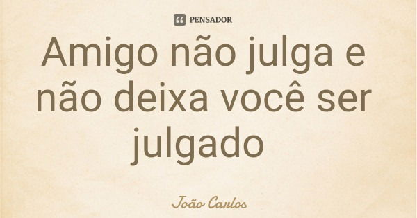 Amigo não julga e não deixa você ser julgado... Frase de João Carlos.